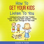 How to Get Your Kids to Listen to You: Communicating with Your Toddler, Tween, Teen and Older Children – Know How to Get Through to Your Kids