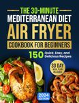 The 30-Minute Mediterranean Diet Air Fryer Cookbook for Beginners: 150 Quick, Easy, and Delicious Recipes to Boost Your Healthy Lifestyle. 30-Day Meal Plan Included