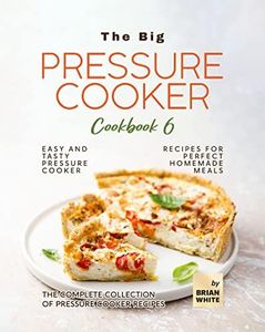 The Big Pressure Cooker Cookbook 6: Easy and Tasty Pressure Cooker Recipes for Perfect Homemade Meals (The Complete Collection of Pressure Cooker Recipes)