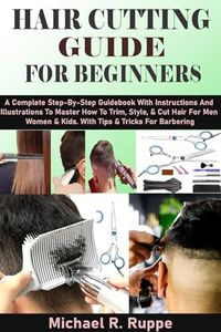 HAIR CUTTING GUIDE FOR BEGINNERS: A Complete Step-By-Step Guidebook With Instructions And Illustrations To Master How To Trim, Style, & Cut Hair For Men Women & Kids. With Tips & Tricks For Barbering