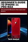 BEGINNER’S GUIDE TO iPHONE 11 PRO MAX: The Complete Manual for New Users and Seniors