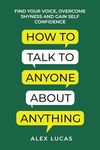 How to Talk to Anyone About Anything: Find Your Voice, Overcome Shyness and Gain Self Confidence