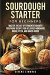 Sourdough Starter for Beginners: Master the Art of Fermentation with Foolproof Recipes for Delicious Homemade Bread, Pizza, and Baked Goods