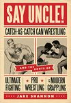 Say Uncle!: ﻿Catch-As-Catch-Can and the Roots of Mixed Martial Arts, Pro Wrestling, and Modern Grappling