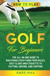 How to Play Golf for Beginners: The All-in-One Guide to Mastering Everything from Rules, Golf Clubs, and Etiquette to Putting, Driving, and Chipping (The Beginner Golfer)