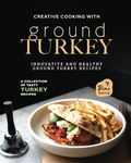 Creative Cooking with Ground Turkey: Innovative and Healthy Ground Turkey Recipes (A Collection of Tasty Turkey Recipes)