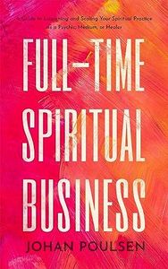Full-Time Spiritual Business: A Guide to Launching and Scaling Your Spiritual Practice as a Psychic, Medium, or Healer