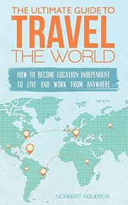 The Ultimate Guide To Travel The World: How To Become Location Independent To Live And Work From Anywhere