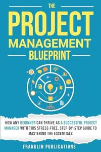 The Project Management Blueprint: How Any Beginner Can Thrive as a Successful Project Manager with This Stress-Free, Step-by-Step Guide to Mastering the Essentials