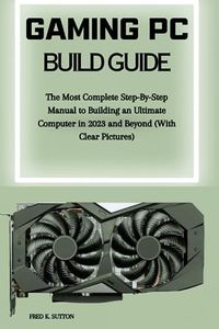 Gaming PC Build Guide: The Most Complete Step-By-Step Manual to Building an Ultimate Computer in 2023 and Beyond (With Clear Pictures)