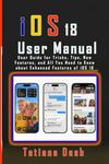 iOS 18 User Manual: User Guide for Tricks, Tips, New Features, and All You Need to Know about Enhanced Features of iOS 18