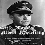 Field Marshal Albert Kesselring: The Life and Legacy of Nazi Germany's Most Popular Commander