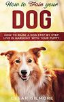 How to Train Your Dog: How to Raise a Dog Step by Step. Live in Harmony with your Puppy.