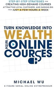 Turn Knowledge Into Wealth With Online Courses: Step-by-Step Strategies for Creating High Demand Courses, Attracting Loyal Customers, and Earning Big from Just a Few Hours a Week