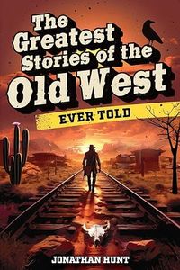 The Greatest Stories of the Old West Ever Told: True Tales and Legends of Famous Gunfighters, Outlaws and Sheriffs from the Wild West