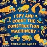 I Spy And Count The Construction Machinery Book For Kids Ages 3-5: Guessing Game About Numbers And... Big Machines & Heavy Vehicles | Picture Puzzles With Excavators, Dump Trucks, Bulldozers, Cranes, And More! | Counting Activities For Preschoolers