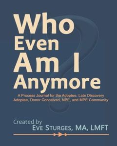 Who Even Am I Anymore: A Process Journal For the Adoptee, Late Discovery Adoptee, Donor Conceived, NPE, and MPE Community