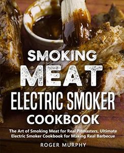 Smoking Meat: Electric Smoker Cookbook: The Art of Smoking Meat for Real Pitmasters, Ultimate Electric Smoker Cookbook for Making Real Barbecue