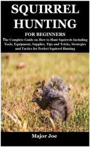 SQUIRREL HUNTING FOR BEGINNERS: The Complete Guide on How to Hunt Squirrels Including Tools, Equipment, Supplies, Tips and Tricks, Strategies and Tactics for Perfect Squirrel Hunting