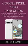 GOOGLE PIXEL 7 PRO USER GUIDE : A Step By Step Manual On How To Master Your Google Pixel 7 Pro, For Beginners And Seniors With Tips, Tricks, Shortcuts, And With The Aid Of Pictures.