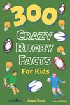 300 Crazy Rugby Facts For Kids: Rugby Fan Book With Facts You Had No Idea About Including World Cups, Six Nations, European Rugby And Much More! (Crazy Fact Books By Utopia Press)