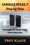 GOOGLE PIXEL 7 STEP-BY-STEP SECRET SETTINGS FOR SENIORS: BOOK 1: A comprehensive guide and step-by-step guidebook for your Google Pixel 7 for beginners, dummies and seniors