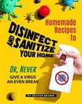 Homemade Recipes to Disinfect and Sanitize Your Home: Or, Never Give a Virus an Even Break