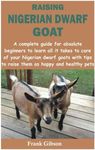 RAISING NIGERIAN DWARF GOAT: A complete guide for absolute beginners to learn all it takes to care of your Nigerian dwarf goats with tips to raise them as happy and healthy pets