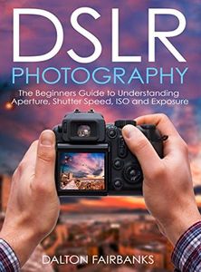 DSLR Photography: The Beginners Guide to Understanding Aperture, Shutter Speed, ISO and Exposure (DSLR Cameras, Digital Photography, DSLR Photography for Beginners, Digital Cameras, DSLR Exposure)