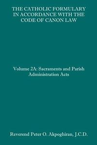 The Catholic Formulary in Accordance with the Code of Canon Law: Volume 2A: Sacraments and Parish Administration Acts