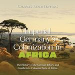 Imperial Germany’s Colonization in Africa: The History of the German Efforts and Conflicts to Colonize Parts of Africa