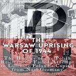 The Warsaw Uprising of 1944: The History of the Polish Resistance's Failed Attempt to Liberate Poland's Capital from Nazi Germany