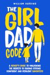 The Girl Dad Code: A Father’s Guide to Unlocking the Secrets to Raising Strong, Confident, and Resilient Daughters; First-Time Dad Parenting from Infant, Toddler to Teenager