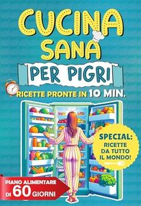 Cucina Sana Per Pigri: 125 Ricette Innovative, Gustose e Facili da Preparare In 10 Minuti e Con Pochi Ingredienti. Include Piano Alimentare di 30 giorni e Sezione Specialità Internazionali