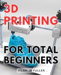 3d Printing For Total Beginners: The Ultimate Guide to Getting Started with 3D Printing: Unleash Your Creativity Today