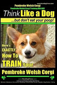 Pembroke Welsh Corgi, Pembroke Welsh Corgi Training AAA AKC: Think Like a Dog, But Don't Eat Your Poop! - Breed Expert Dog Training: Here's EXACTLY How To TRAIN Your Pembroke Welsh Corgi: 1