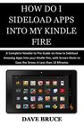 HOW DO I SIDELOAD APPS INTO MY KINDLE FIRE: A Complete Newbie to Pro Guide on How to Sideload Amazing Apps into your Kindle Fire, with Screen Shots to Ease the Stress in Less than 10 Minutes