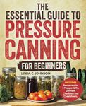 The Essential Guide to Pressure Canning for Beginners:: All-In-One Cookbook with Safe, Easy, and Delicious Recipes for Meals in a Jar! Successfully Can Meat, Soup, Vegetables, and So Much More!