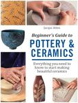 Beginner's Guide To Pottery & Ceramics: Everything You Need to Know to Start Making Beautiful Ceramics