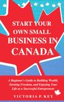 Start Your Own Small Business in Canada: A Beginner’s Guide to Building Wealth, Earning Freedom and Enjoying Your Life as a Successful Entrepreneur