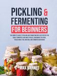 Pickling and Fermenting for Beginners: The Complete Guide to Pickling and Fermenting with Easy Recipes for Quick, Fermented & Sweet Pickles, Sauerkraut, Pickled Meat, Fish & Eggs & Fermented Beverages