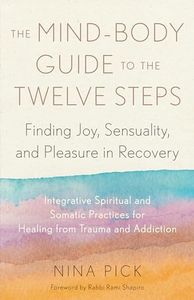 The Mind-Body Guide to the Twelve Steps: Finding Joy, Sensuality, and Pleasure in Recovery--Integrative spiritual and somatic practices for healing from trauma and addiction