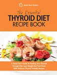 The Essential Thyroid Diet Recipe Book: A Quick Start Guide To Healing Your Thyroid Through Diet. Lose Weight And Feel Great With Delicious Thyroid Friendly Recipes