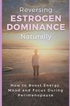 Reversing Estrogen Dominance Naturally: How to Boost Energy, Mood and Focus During Perimenopause