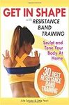 Get In Shape With Resistance Band Training: The 30 Best Resistance Band Workouts and Exercises That Will Sculpt and Tone Your Body At Home: Volume 2 (Get In Shape Workout Routines and Exercises)