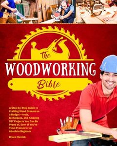 The Woodworking Bible: A Step-by-Step Guide to Crafting Wood Dreams on a Budget – Tools, Techniques, and Amazing DIY Projects You Can Be Proud of, even if You’re Time-Pressed or an Absolute Beginner