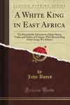 A White King in East Africa: The Remarkable Adventures of John Boyes, Trader and Soldier of Fortune, Who Became King of the Savage Wa-Kikuyu (Classic Reprint)