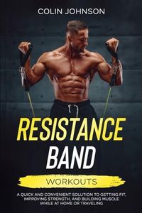 Resistance Band Workouts: A Quick and Convenient Solution to Getting Fit, Improving Strength and Building Muscle While at Home or Traveling