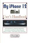 My iPhone 12 Mini User’s Handbook: A Comprehensive Guide for Beginners, Intermediate, and Pro in Mastering Your iPhone 12 Mini + iOS 14 Pro Tips and Tricks