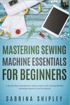 Mastering Sewing Machine Essentials for Beginners: A Step-By-Step Comprehensive Guide on How to Use a Sewing Machine (Including Projects To Get You Started)